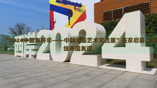 “2024中朝友好年——中朝油画艺术交流展”在京启幕，共绘两国友谊 